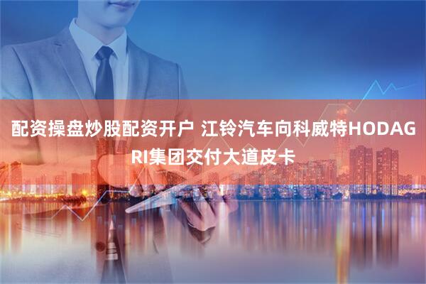 配资操盘炒股配资开户 江铃汽车向科威特HODAGRI集团交付大道皮卡