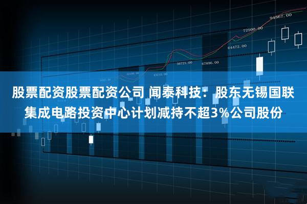 股票配资股票配资公司 闻泰科技：股东无锡国联集成电路投资中心计划减持不超3%公司股份