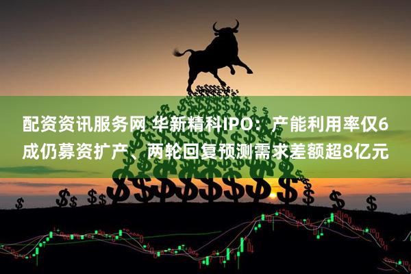 配资资讯服务网 华新精科IPO：产能利用率仅6成仍募资扩产、两轮回复预测需求差额超8亿元