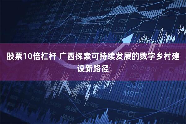 股票10倍杠杆 广西探索可持续发展的数字乡村建设新路径