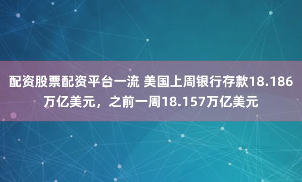 配资股票配资平台一流 美国上周银行存款18.186万亿美元，之前一周18.157万亿美元