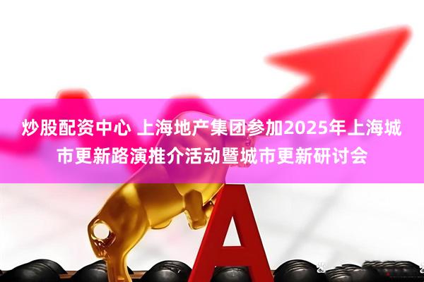 炒股配资中心 上海地产集团参加2025年上海城市更新路演推介活动暨城市更新研讨会