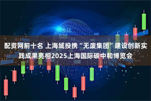 配资网前十名 上海城投携“无废集团”建设创新实践成果亮相2025上海国际碳中和博览会