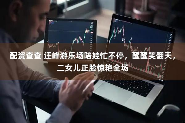 配资查查 汪峰游乐场陪娃忙不停，醒醒笑翻天，二女儿正脸惊艳全场