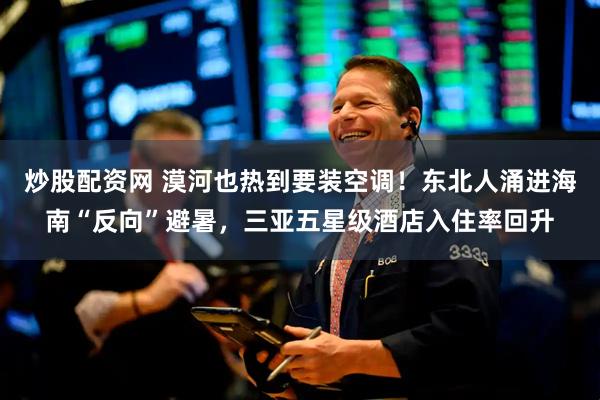 炒股配资网 漠河也热到要装空调！东北人涌进海南“反向”避暑，三亚五星级酒店入住率回升