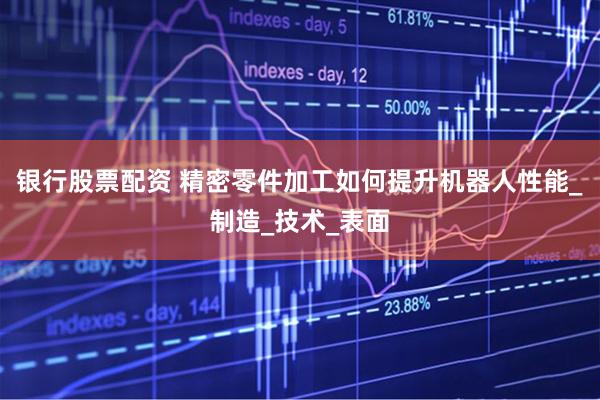 银行股票配资 精密零件加工如何提升机器人性能_制造_技术_表面
