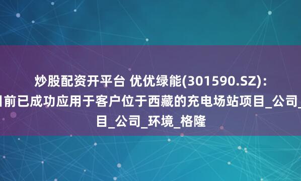 炒股配资开平台 优优绿能(301590.SZ)：充电模块目前已成功应用于客户位于西藏的充电场站项目_公司_环境_格隆