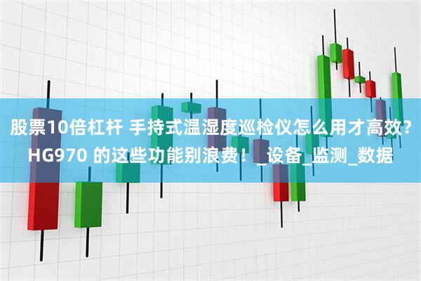 股票10倍杠杆 手持式温湿度巡检仪怎么用才高效？HG970 的这些功能别浪费！_设备_监测_数据