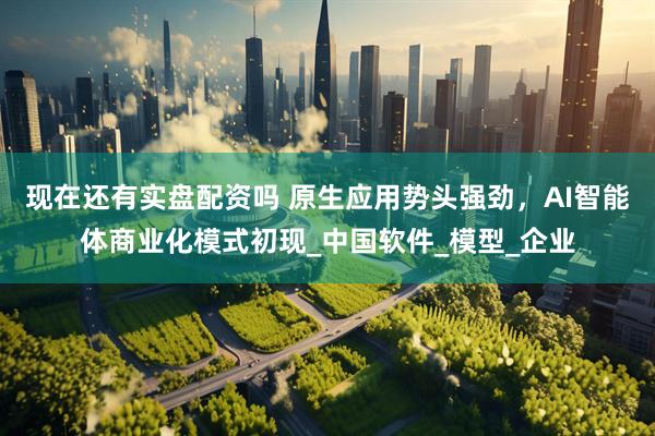 现在还有实盘配资吗 原生应用势头强劲，AI智能体商业化模式初现_中国软件_模型_企业