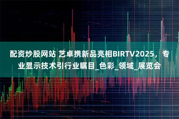 配资炒股网站 艺卓携新品亮相BIRTV2025，专业显示技术引行业瞩目_色彩_领域_展览会