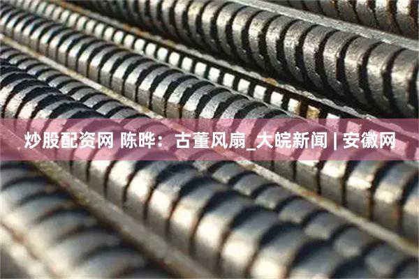 炒股配资网 陈晔：古董风扇_大皖新闻 | 安徽网