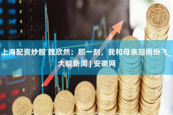 上海配资炒股 魏欣然：那一刻，我和母亲泪雨纷飞_大皖新闻 | 安徽网