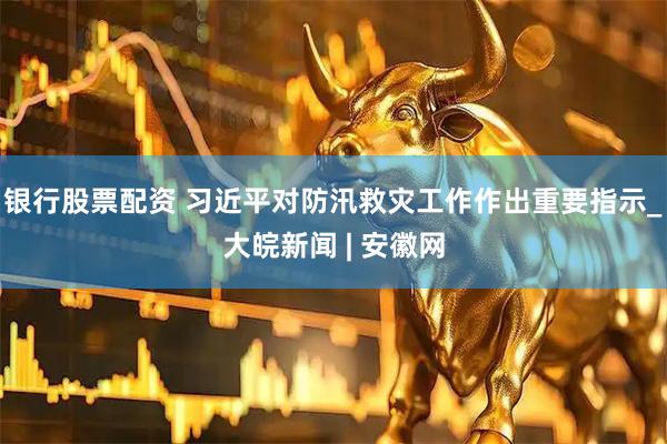 银行股票配资 习近平对防汛救灾工作作出重要指示_大皖新闻 | 安徽网