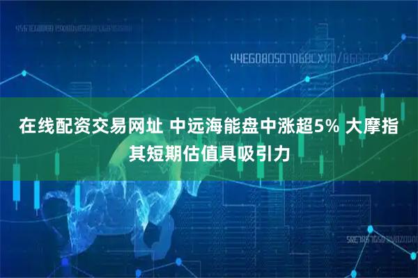 在线配资交易网址 中远海能盘中涨超5% 大摩指其短期估值具吸引力