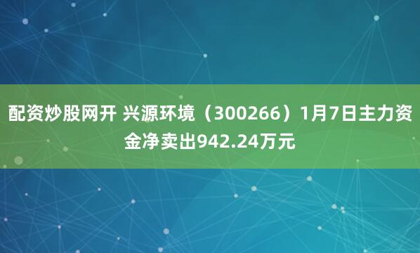 配资炒股网开 兴源环境（300266）1月7日主力资金净卖出942.24万元