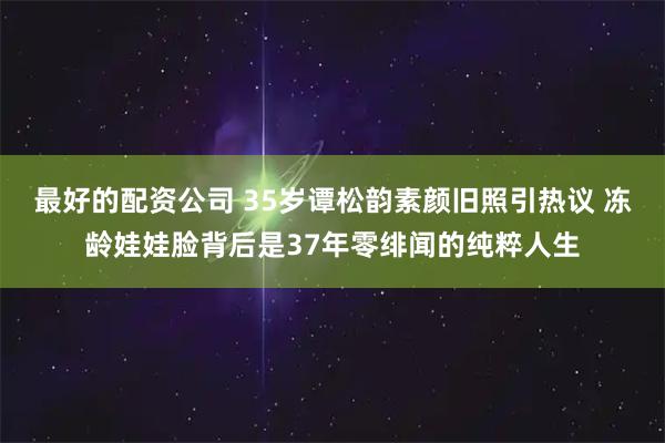最好的配资公司 35岁谭松韵素颜旧照引热议 冻龄娃娃脸背后是37年零绯闻的纯粹人生
